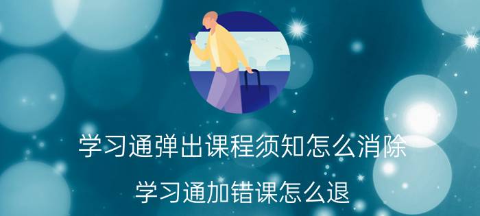 学习通弹出课程须知怎么消除 学习通加错课怎么退？